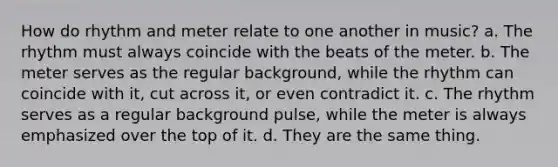 How do rhythm and meter relate to one another in music? a. The rhythm must always coincide with the beats of the meter. b. The meter serves as the regular background, while the rhythm can coincide with it, cut across it, or even contradict it. c. The rhythm serves as a regular background pulse, while the meter is always emphasized over the top of it. d. They are the same thing.