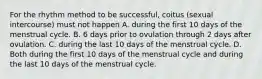 For the rhythm method to be successful, coitus (sexual intercourse) must not happen A. during the first 10 days of the menstrual cycle. B. 6 days prior to ovulation through 2 days after ovulation. C. during the last 10 days of the menstrual cycle. D. Both during the first 10 days of the menstrual cycle and during the last 10 days of the menstrual cycle.