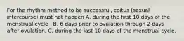 For the rhythm method to be successful, coitus (sexual intercourse) must not happen A. during the first 10 days of the menstrual cycle . B. 6 days prior to ovulation through 2 days after ovulation. C. during the last 10 days of the menstrual cycle.