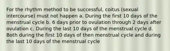 For the rhythm method to be successful, coitus (sexual intercourse) must not happen a. During the first 10 days of the menstrual cycle b. 6 days prior to ovulation through 2 days after ovulation c. During the last 10 days of the menstrual cycle d. Both during the first 10 days of then menstrual cycle and during the last 10 days of the menstrual cycle