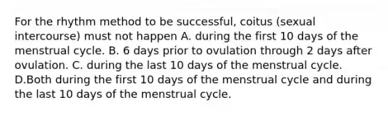 For the rhythm method to be successful, coitus (sexual intercourse) must not happen A. during the first 10 days of the menstrual cycle. B. 6 days prior to ovulation through 2 days after ovulation. C. during the last 10 days of the menstrual cycle. D.Both during the first 10 days of the menstrual cycle and during the last 10 days of the menstrual cycle.