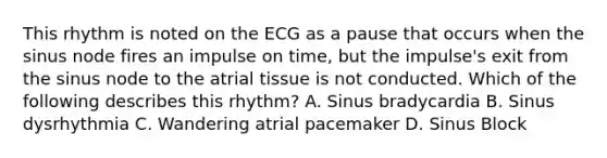 This rhythm is noted on the ECG as a pause that occurs when the sinus node fires an impulse on time, but the impulse's exit from the sinus node to the atrial tissue is not conducted. Which of the following describes this rhythm? A. Sinus bradycardia B. Sinus dysrhythmia C. Wandering atrial pacemaker D. Sinus Block