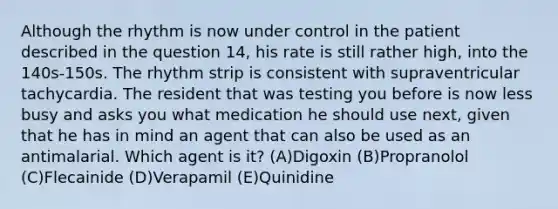 Although the rhythm is now under control in the patient described in the question 14, his rate is still rather high, into the 140s-150s. The rhythm strip is consistent with supraventricular tachycardia. The resident that was testing you before is now less busy and asks you what medication he should use next, given that he has in mind an agent that can also be used as an antimalarial. Which agent is it? (A)Digoxin (B)Propranolol (C)Flecainide (D)Verapamil (E)Quinidine