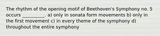 The rhythm of the opening motif of Beethoven's Symphony no. 5 occurs __________. a) only in sonata form movements b) only in the first movement c) in every theme of the symphony d) throughout the entire symphony