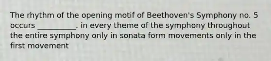 The rhythm of the opening motif of Beethoven's Symphony no. 5 occurs __________. in every theme of the symphony throughout the entire symphony only in sonata form movements only in the first movement