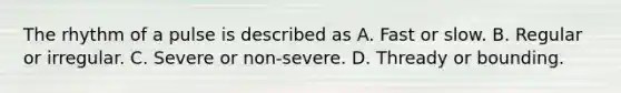 The rhythm of a pulse is described as A. Fast or slow. B. Regular or irregular. C. Severe or non-severe. D. Thready or bounding.