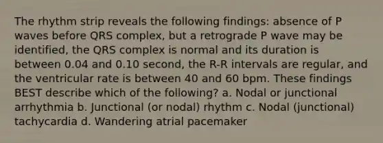 The rhythm strip reveals the following findings: absence of P waves before QRS complex, but a retrograde P wave may be identified, the QRS complex is normal and its duration is between 0.04 and 0.10 second, the R-R intervals are regular, and the ventricular rate is between 40 and 60 bpm. These findings BEST describe which of the following? a. Nodal or junctional arrhythmia b. Junctional (or nodal) rhythm c. Nodal (junctional) tachycardia d. Wandering atrial pacemaker