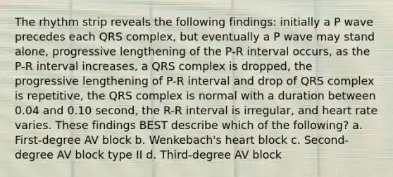 The rhythm strip reveals the following findings: initially a P wave precedes each QRS complex, but eventually a P wave may stand alone, progressive lengthening of the P-R interval occurs, as the P-R interval increases, a QRS complex is dropped, the progressive lengthening of P-R interval and drop of QRS complex is repetitive, the QRS complex is normal with a duration between 0.04 and 0.10 second, the R-R interval is irregular, and heart rate varies. These findings BEST describe which of the following? a. First-degree AV block b. Wenkebach's heart block c. Second-degree AV block type II d. Third-degree AV block