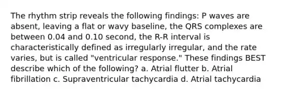 The rhythm strip reveals the following findings: P waves are absent, leaving a flat or wavy baseline, the QRS complexes are between 0.04 and 0.10 second, the R-R interval is characteristically defined as irregularly irregular, and the rate varies, but is called "ventricular response." These findings BEST describe which of the following? a. Atrial flutter b. Atrial fibrillation c. Supraventricular tachycardia d. Atrial tachycardia