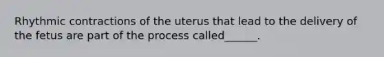 Rhythmic contractions of the uterus that lead to the delivery of the fetus are part of the process called______.