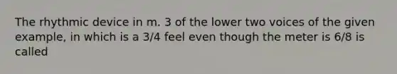 The rhythmic device in m. 3 of the lower two voices of the given example, in which is a 3/4 feel even though the meter is 6/8 is called