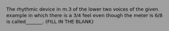 The rhythmic device in m.3 of the lower two voices of the given example in which there is a 3/4 feel even though the meter is 6/8 is called_______. (FILL IN THE BLANK)