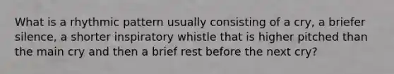 What is a rhythmic pattern usually consisting of a cry, a briefer silence, a shorter inspiratory whistle that is higher pitched than the main cry and then a brief rest before the next cry?