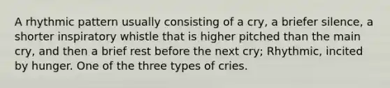 A rhythmic pattern usually consisting of a cry, a briefer silence, a shorter inspiratory whistle that is higher pitched than the main cry, and then a brief rest before the next cry; Rhythmic, incited by hunger. One of the three types of cries.