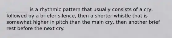 _________ is a rhythmic pattern that usually consists of a cry, followed by a briefer silence, then a shorter whistle that is somewhat higher in pitch than the main cry, then another brief rest before the next cry.