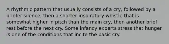 A rhythmic pattern that usually consists of a cry, followed by a briefer silence, then a shorter inspiratory whistle that is somewhat higher in pitch than the main cry, then another brief rest before the next cry. Some infancy experts stress that hunger is one of the conditions that incite the basic cry.