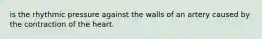 is the rhythmic pressure against the walls of an artery caused by the contraction of the heart.