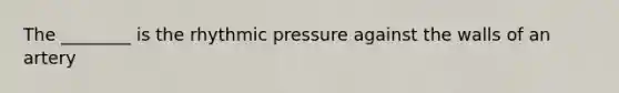 The ________ is the rhythmic pressure against the walls of an artery