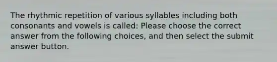 The rhythmic repetition of various syllables including both consonants and vowels is called: Please choose the correct answer from the following choices, and then select the submit answer button.