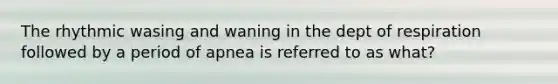 The rhythmic wasing and waning in the dept of respiration followed by a period of apnea is referred to as what?