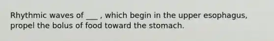 Rhythmic waves of ___ , which begin in the upper esophagus, propel the bolus of food toward the stomach.