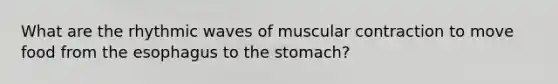 What are the rhythmic waves of muscular contraction to move food from <a href='https://www.questionai.com/knowledge/kSjVhaa9qF-the-esophagus' class='anchor-knowledge'>the esophagus</a> to <a href='https://www.questionai.com/knowledge/kLccSGjkt8-the-stomach' class='anchor-knowledge'>the stomach</a>?