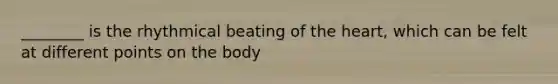 ________ is the rhythmical beating of the heart, which can be felt at different points on the body