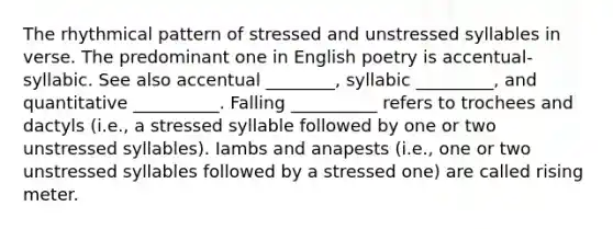 The rhythmical pattern of stressed and unstressed syllables in verse. The predominant one in English poetry is accentual-syllabic. See also accentual ________, syllabic _________, and quantitative __________. Falling __________ refers to trochees and dactyls (i.e., a stressed syllable followed by one or two unstressed syllables). Iambs and anapests (i.e., one or two unstressed syllables followed by a stressed one) are called rising meter.