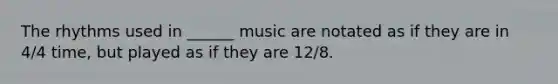 The rhythms used in ______ music are notated as if they are in 4/4 time, but played as if they are 12/8.