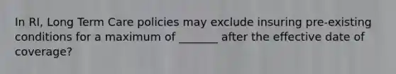 In RI, Long Term Care policies may exclude insuring pre-existing conditions for a maximum of _______ after the effective date of coverage?