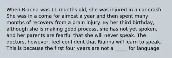 When Rianna was 11 months old, she was injured in a car crash. She was in a coma for almost a year and then spent many months of recovery from a brain injury. By her third birthday, although she is making good process, she has not yet spoken, and her parents are fearful that she will never speak. The doctors, however, feel confident that Rianna will learn to speak. This is because the first four years are not a _____ for language