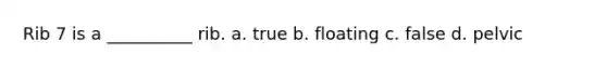 Rib 7 is a __________ rib. a. true b. floating c. false d. pelvic