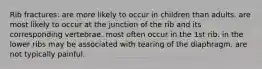 Rib fractures: are more likely to occur in children than adults. are most likely to occur at the junction of the rib and its corresponding vertebrae. most often occur in the 1st rib. in the lower ribs may be associated with tearing of the diaphragm. are not typically painful.