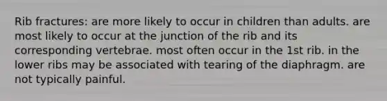 Rib fractures: are more likely to occur in children than adults. are most likely to occur at the junction of the rib and its corresponding vertebrae. most often occur in the 1st rib. in the lower ribs may be associated with tearing of the diaphragm. are not typically painful.