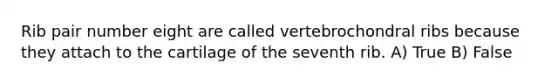 Rib pair number eight are called vertebrochondral ribs because they attach to the cartilage of the seventh rib. A) True B) False