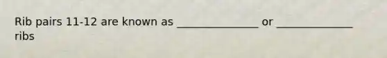 Rib pairs 11-12 are known as _______________ or ______________ ribs