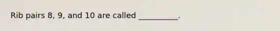 Rib pairs​ 8, 9, and 10 are called​ __________.
