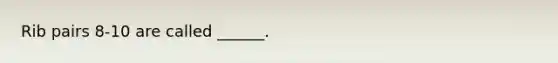 Rib pairs 8-10 are called ______.