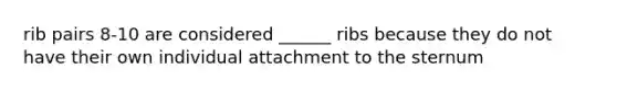 rib pairs 8-10 are considered ______ ribs because they do not have their own individual attachment to the sternum