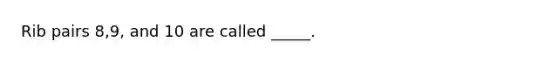 Rib pairs 8,9, and 10 are called _____.