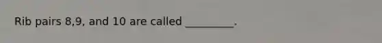Rib pairs 8,9, and 10 are called _________.