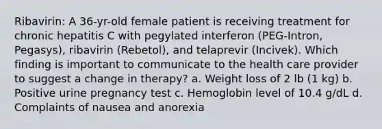 Ribavirin: A 36-yr-old female patient is receiving treatment for chronic hepatitis C with pegylated interferon (PEG-Intron, Pegasys), ribavirin (Rebetol), and telaprevir (Incivek). Which finding is important to communicate to the health care provider to suggest a change in therapy? a. Weight loss of 2 lb (1 kg) b. Positive urine pregnancy test c. Hemoglobin level of 10.4 g/dL d. Complaints of nausea and anorexia