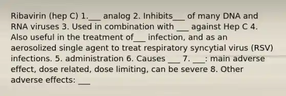 Ribavirin (hep C) 1.___ analog 2. Inhibits___ of many DNA and RNA viruses 3. Used in combination with ___ against Hep C 4. Also useful in the treatment of___ infection, and as an aerosolized single agent to treat respiratory syncytial virus (RSV) infections. 5. administration 6. Causes ___ 7. ___: main adverse effect, dose related, dose limiting, can be severe 8. Other adverse effects: ___