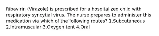 Ribavirin (Virazole) is prescribed for a hospitalized child with respiratory syncytial virus. The nurse prepares to administer this medication via which of the following routes? 1.Subcutaneous 2.Intramuscular 3.Oxygen tent 4.Oral