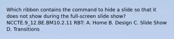 Which ribbon contains the command to hide a slide so that it does not show during the full-screen slide show? NCCTE.9_12.BE.BM10.2.11 RBT: A. Home B. Design C. Slide Show D. Transitions