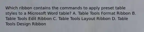 Which ribbon contains the commands to apply preset table styles to a Microsoft Word table? A. Table Tools Format Ribbon B. Table Tools Edit Ribbon C. Table Tools Layout Ribbon D. Table Tools Design Ribbon