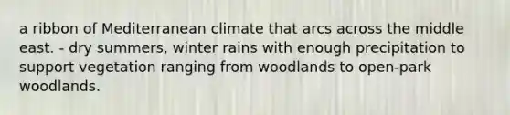 a ribbon of Mediterranean climate that arcs across the middle east. - dry summers, winter rains with enough precipitation to support vegetation ranging from woodlands to open-park woodlands.