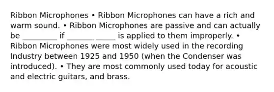 Ribbon Microphones • Ribbon Microphones can have a rich and warm sound. • Ribbon Microphones are passive and can actually be _________ if _______ _____ is applied to them improperly. • Ribbon Microphones were most widely used in the recording Industry between 1925 and 1950 (when the Condenser was introduced). • They are most commonly used today for acoustic and electric guitars, and brass.