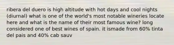 ribera del duero is high altitude with hot days and cool nights (diurnal) what is one of the world's most notable wineries locate here and what is the name of their most famous wine? long considered one of best wines of spain. it ismade from 60% tinta del pais and 40% cab sauv