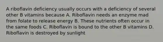 A riboflavin deficiency usually occurs with a deficiency of several other B vitamins because A. Riboflavin needs an enzyme mad from folate to release energy B. These nutrients often occur in the same foods C. Riboflavin is bound to the other B vitamins D. Riboflavin is destroyed by sunlight